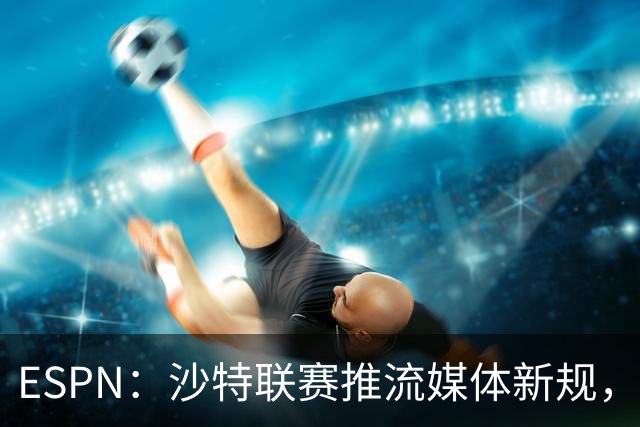 ESPN：沙特联赛推流媒体新规，C罗或凭10亿粉丝获巨额分成
